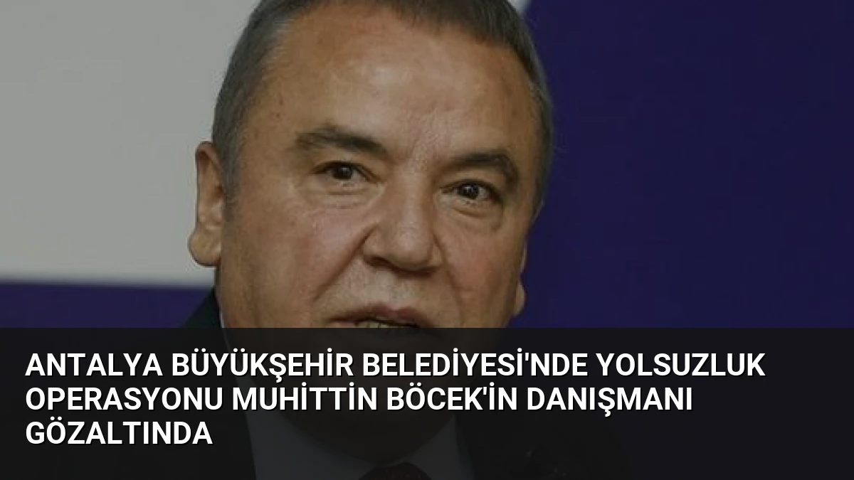 Antalya Büyükşehir Belediyesi’nde Yolsuzluk Operasyonu Muhittin Böcek’in Danışmanı Gözaltında