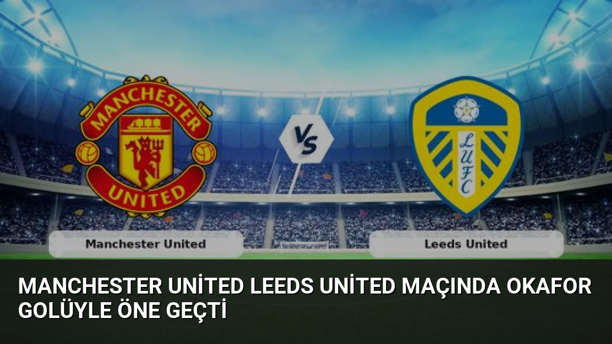 Manchester United Leeds United Maçında Okafor Golüyle Öne Geçti
