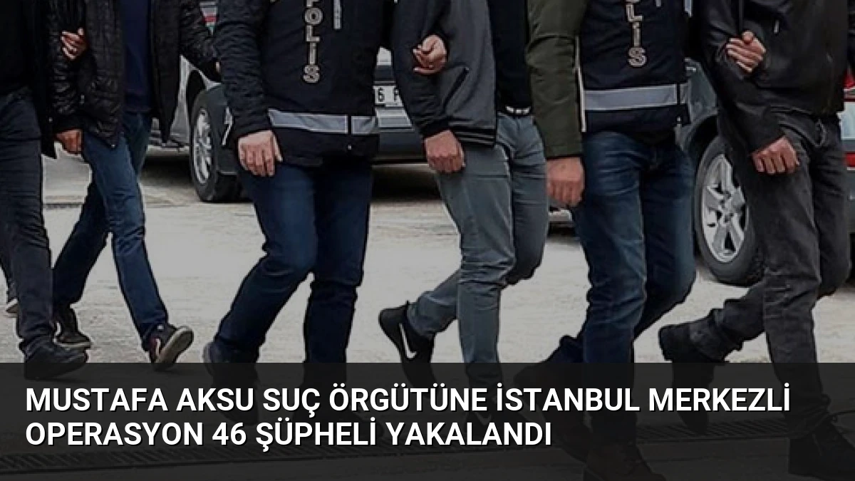 Mustafa Aksu Suç Örgütüne İstanbul Merkezli Operasyon 46 Şüpheli Yakalandı