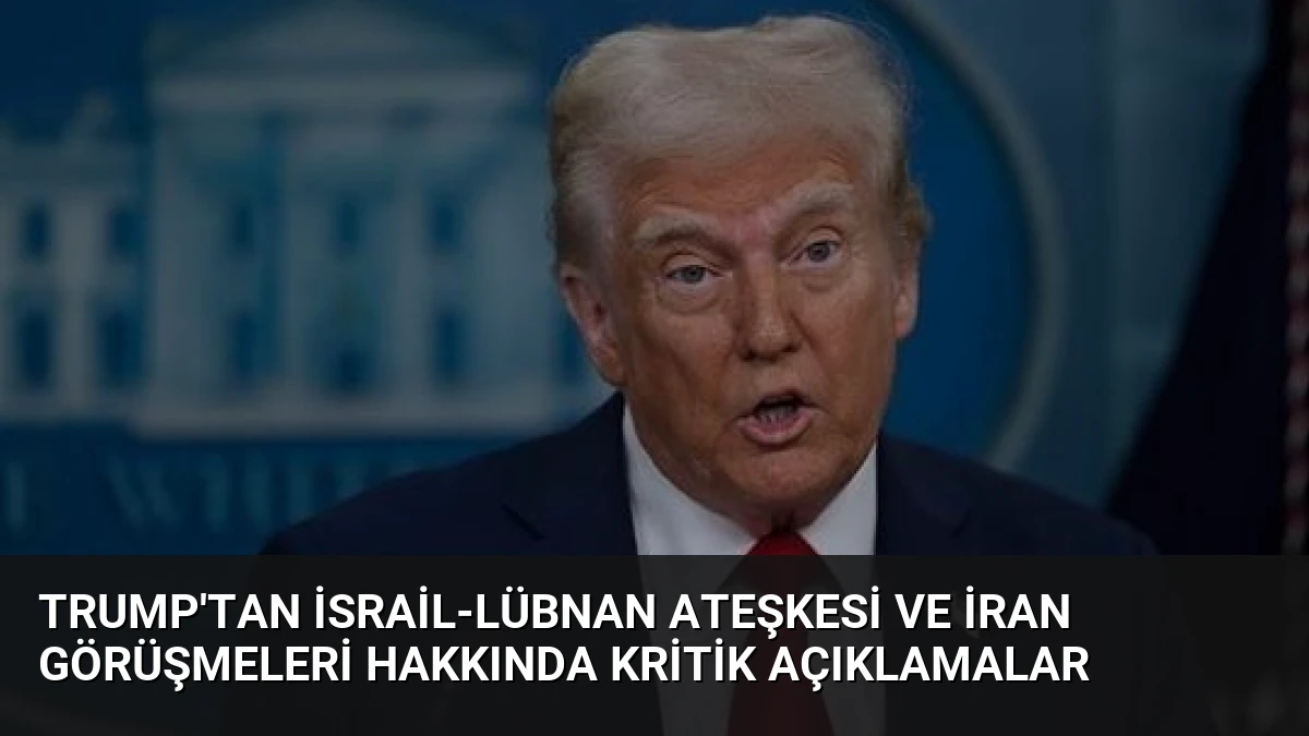 Trump’tan İsrail-Lübnan Ateşkesi ve İran Görüşmeleri Hakkında Kritik Açıklamalar