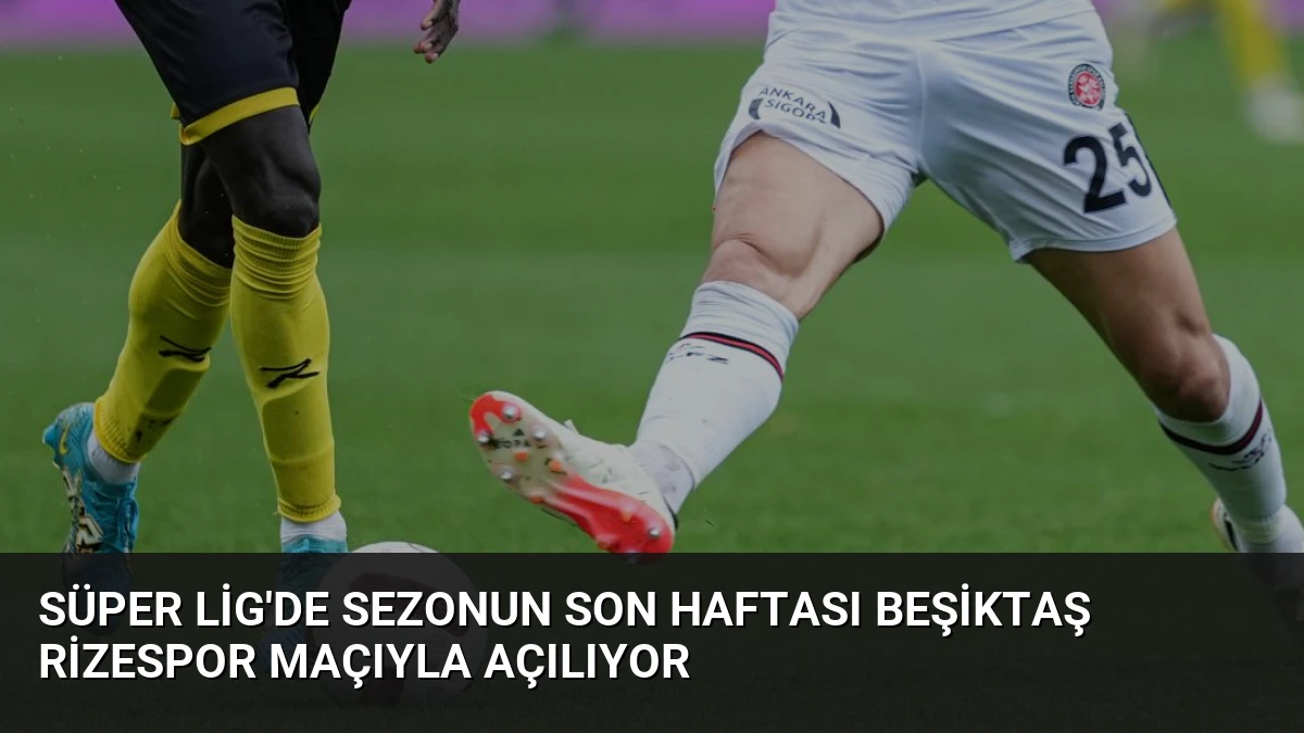 Süper Lig’de Sezonun Son Haftası Beşiktaş Rizespor Maçıyla Açılıyor