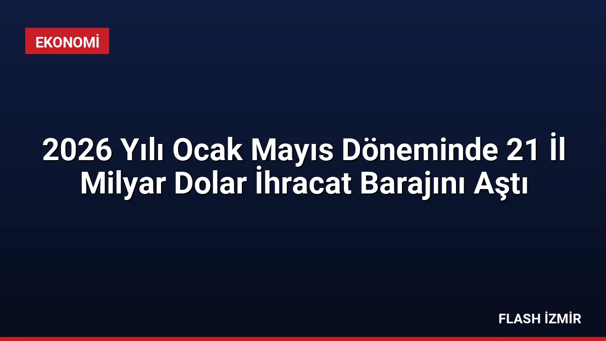 2026 Yılı Ocak Mayıs Döneminde 21 İl Milyar Dolar İhracat Barajını Aştı