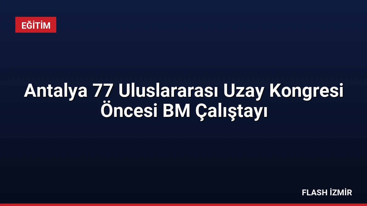 Antalya 77 Uluslararası Uzay Kongresi Öncesi BM Çalıştayı