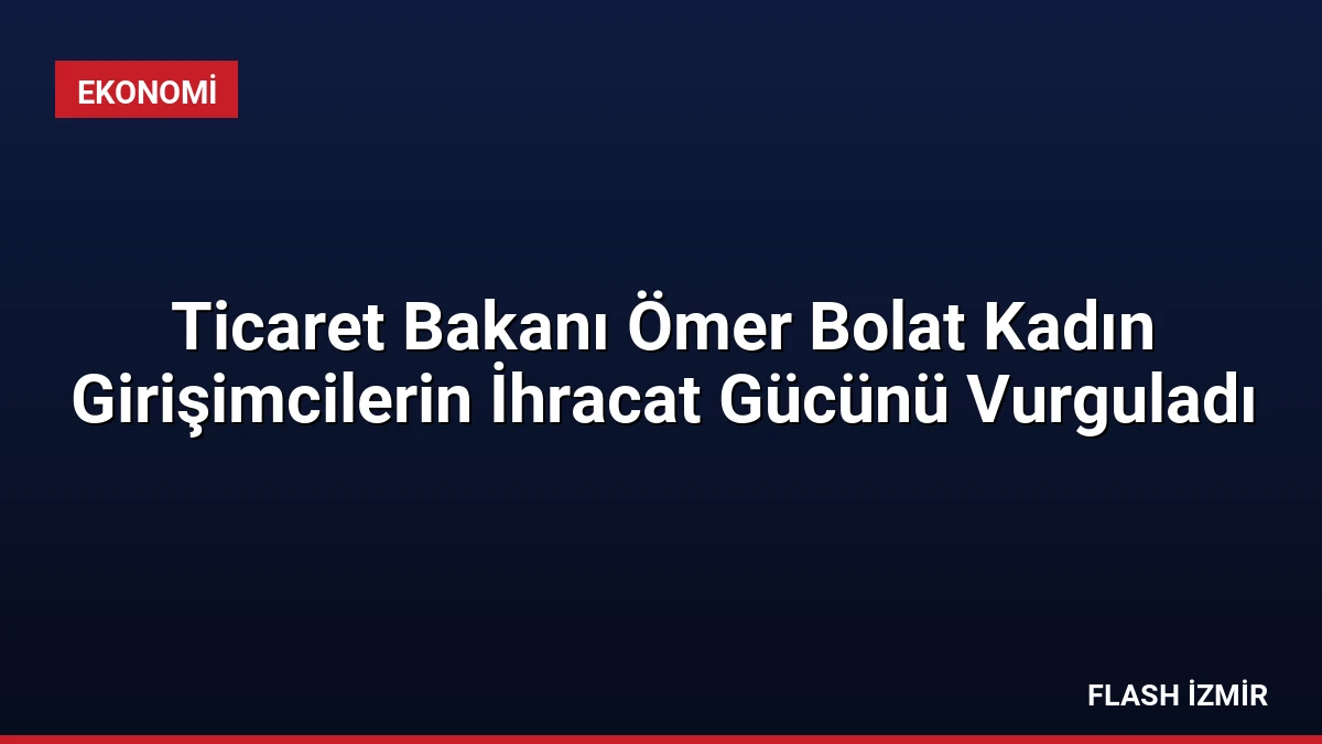 Ticaret Bakanı Ömer Bolat Kadın Girişimcilerin İhracat Gücünü Vurguladı
