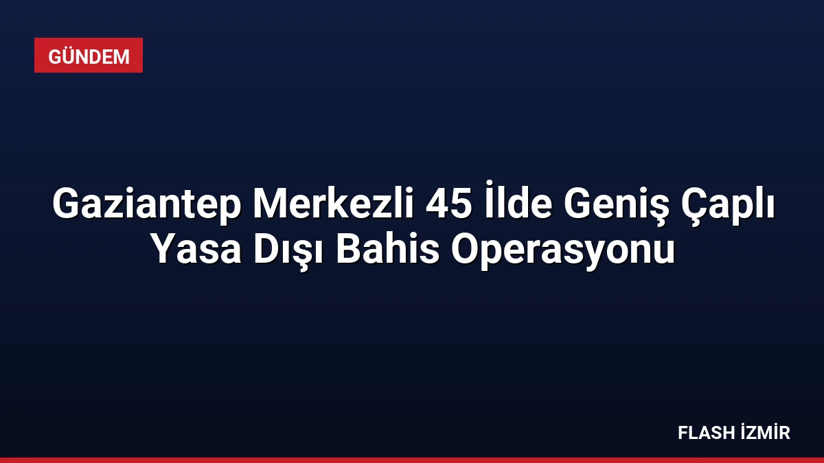 Gaziantep Merkezli 45 İlde Geniş Çaplı Yasa Dışı Bahis Operasyonu