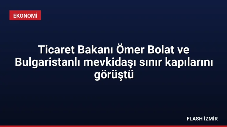 Ticaret Bakanı Ömer Bolat ve Bulgaristanlı mevkidaşı sınır kapılarını görüştü