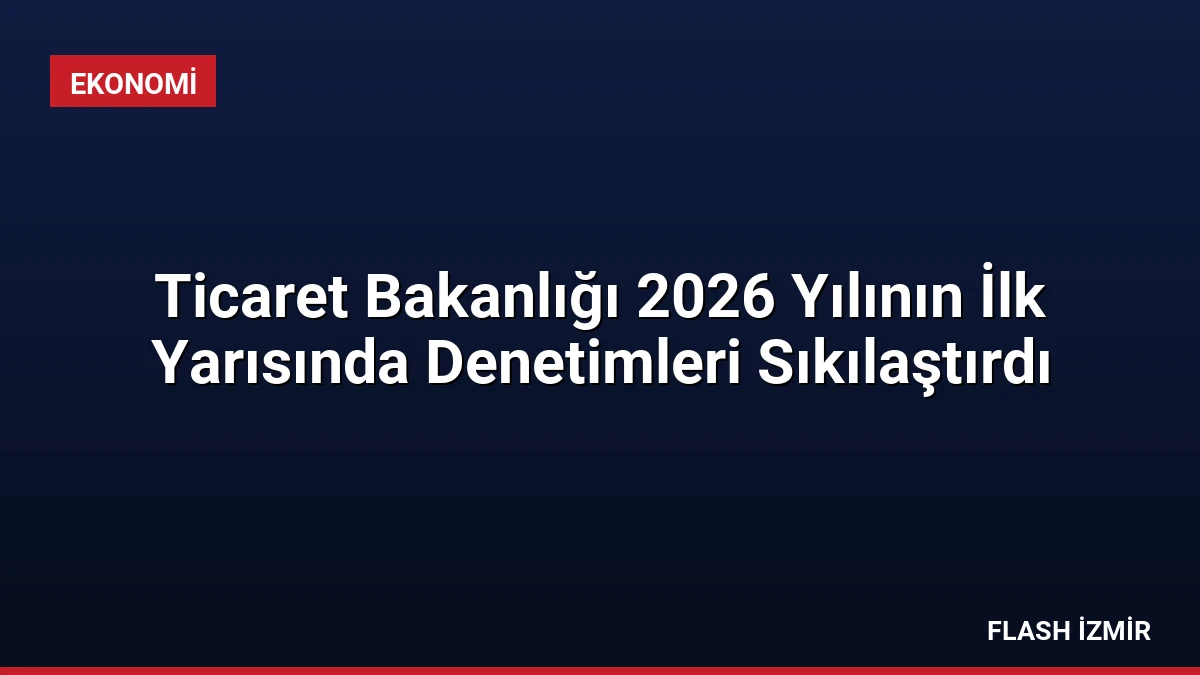 Ticaret Bakanlığı 2026 Yılının İlk Yarısında Denetimleri Sıkılaştırdı